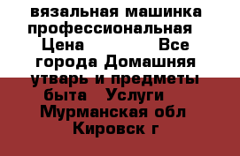 вязальная машинка профессиональная › Цена ­ 15 000 - Все города Домашняя утварь и предметы быта » Услуги   . Мурманская обл.,Кировск г.